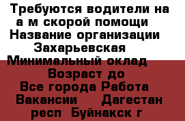 Требуются водители на а/м скорой помощи. › Название организации ­ Захарьевская 8 › Минимальный оклад ­ 60 000 › Возраст до ­ 60 - Все города Работа » Вакансии   . Дагестан респ.,Буйнакск г.